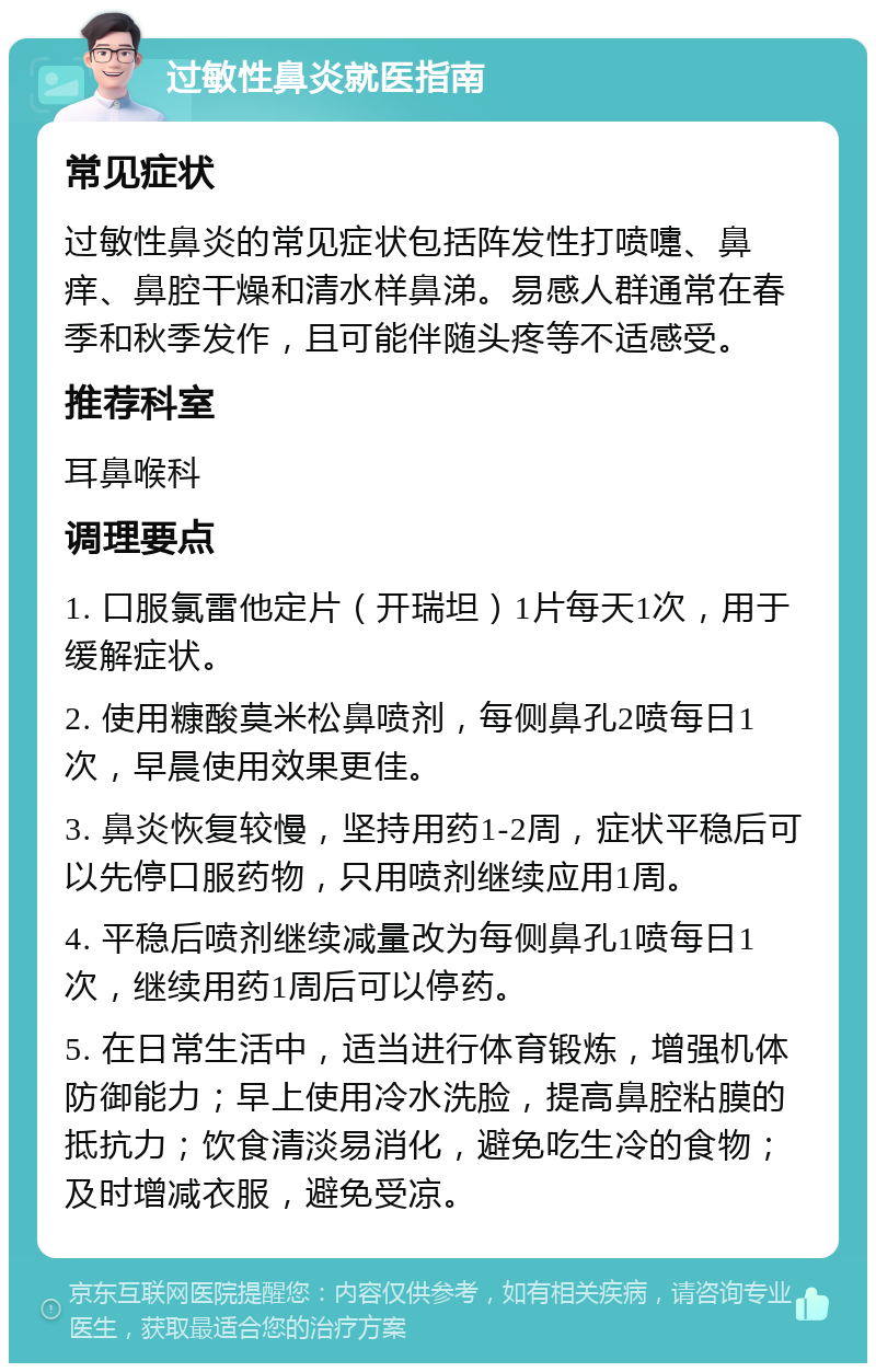 过敏性鼻炎就医指南 常见症状 过敏性鼻炎的常见症状包括阵发性打喷嚏、鼻痒、鼻腔干燥和清水样鼻涕。易感人群通常在春季和秋季发作，且可能伴随头疼等不适感受。 推荐科室 耳鼻喉科 调理要点 1. 口服氯雷他定片（开瑞坦）1片每天1次，用于缓解症状。 2. 使用糠酸莫米松鼻喷剂，每侧鼻孔2喷每日1次，早晨使用效果更佳。 3. 鼻炎恢复较慢，坚持用药1-2周，症状平稳后可以先停口服药物，只用喷剂继续应用1周。 4. 平稳后喷剂继续减量改为每侧鼻孔1喷每日1次，继续用药1周后可以停药。 5. 在日常生活中，适当进行体育锻炼，增强机体防御能力；早上使用冷水洗脸，提高鼻腔粘膜的抵抗力；饮食清淡易消化，避免吃生冷的食物；及时增减衣服，避免受凉。