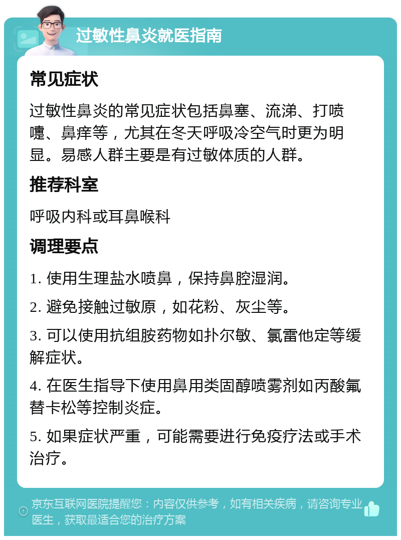 过敏性鼻炎就医指南 常见症状 过敏性鼻炎的常见症状包括鼻塞、流涕、打喷嚏、鼻痒等，尤其在冬天呼吸冷空气时更为明显。易感人群主要是有过敏体质的人群。 推荐科室 呼吸内科或耳鼻喉科 调理要点 1. 使用生理盐水喷鼻，保持鼻腔湿润。 2. 避免接触过敏原，如花粉、灰尘等。 3. 可以使用抗组胺药物如扑尔敏、氯雷他定等缓解症状。 4. 在医生指导下使用鼻用类固醇喷雾剂如丙酸氟替卡松等控制炎症。 5. 如果症状严重，可能需要进行免疫疗法或手术治疗。