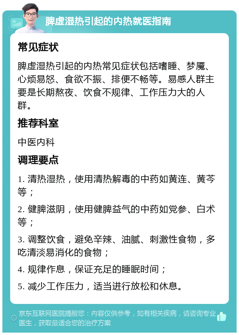 脾虚湿热引起的内热就医指南 常见症状 脾虚湿热引起的内热常见症状包括嗜睡、梦魇、心烦易怒、食欲不振、排便不畅等。易感人群主要是长期熬夜、饮食不规律、工作压力大的人群。 推荐科室 中医内科 调理要点 1. 清热湿热，使用清热解毒的中药如黄连、黄芩等； 2. 健脾滋阴，使用健脾益气的中药如党参、白术等； 3. 调整饮食，避免辛辣、油腻、刺激性食物，多吃清淡易消化的食物； 4. 规律作息，保证充足的睡眠时间； 5. 减少工作压力，适当进行放松和休息。