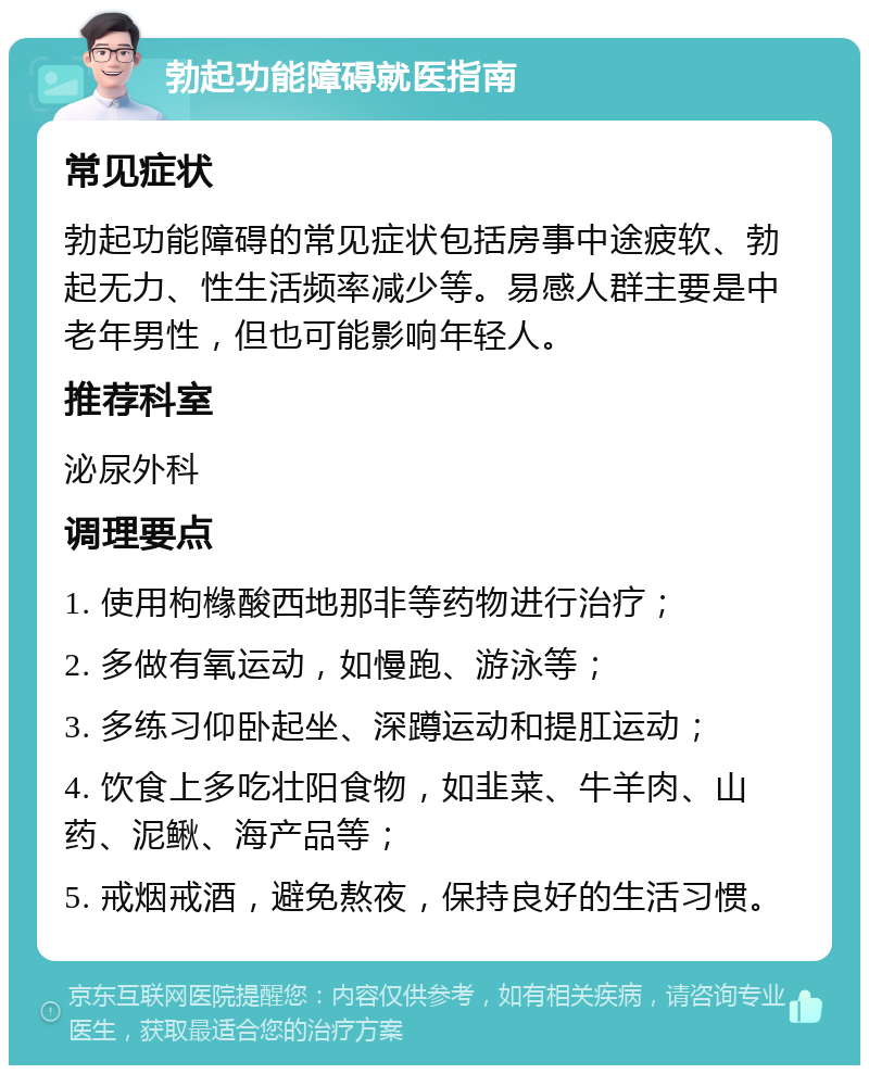 勃起功能障碍就医指南 常见症状 勃起功能障碍的常见症状包括房事中途疲软、勃起无力、性生活频率减少等。易感人群主要是中老年男性，但也可能影响年轻人。 推荐科室 泌尿外科 调理要点 1. 使用枸橼酸西地那非等药物进行治疗； 2. 多做有氧运动，如慢跑、游泳等； 3. 多练习仰卧起坐、深蹲运动和提肛运动； 4. 饮食上多吃壮阳食物，如韭菜、牛羊肉、山药、泥鳅、海产品等； 5. 戒烟戒酒，避免熬夜，保持良好的生活习惯。