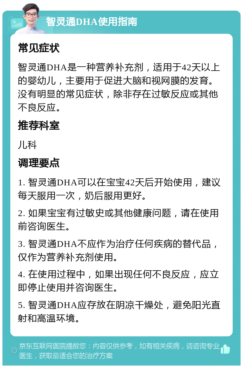 智灵通DHA使用指南 常见症状 智灵通DHA是一种营养补充剂，适用于42天以上的婴幼儿，主要用于促进大脑和视网膜的发育。没有明显的常见症状，除非存在过敏反应或其他不良反应。 推荐科室 儿科 调理要点 1. 智灵通DHA可以在宝宝42天后开始使用，建议每天服用一次，奶后服用更好。 2. 如果宝宝有过敏史或其他健康问题，请在使用前咨询医生。 3. 智灵通DHA不应作为治疗任何疾病的替代品，仅作为营养补充剂使用。 4. 在使用过程中，如果出现任何不良反应，应立即停止使用并咨询医生。 5. 智灵通DHA应存放在阴凉干燥处，避免阳光直射和高温环境。