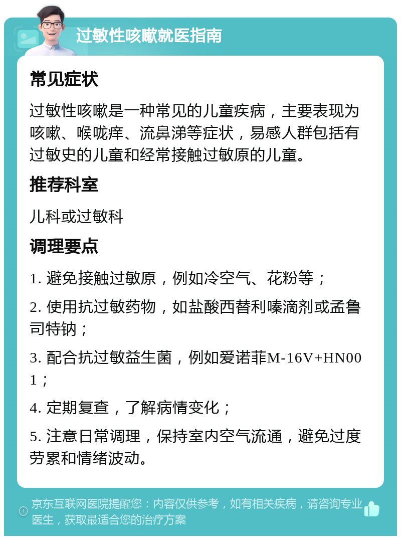 过敏性咳嗽就医指南 常见症状 过敏性咳嗽是一种常见的儿童疾病，主要表现为咳嗽、喉咙痒、流鼻涕等症状，易感人群包括有过敏史的儿童和经常接触过敏原的儿童。 推荐科室 儿科或过敏科 调理要点 1. 避免接触过敏原，例如冷空气、花粉等； 2. 使用抗过敏药物，如盐酸西替利嗪滴剂或孟鲁司特钠； 3. 配合抗过敏益生菌，例如爱诺菲M-16V+HN001； 4. 定期复查，了解病情变化； 5. 注意日常调理，保持室内空气流通，避免过度劳累和情绪波动。