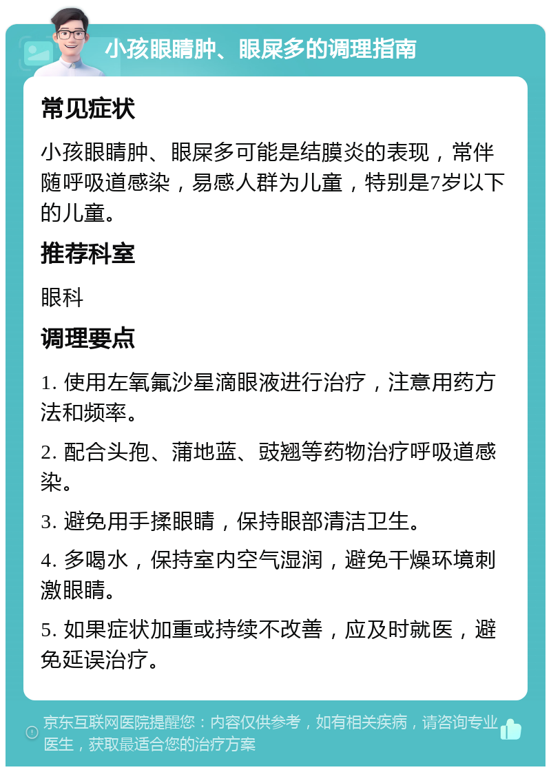 小孩眼睛肿、眼屎多的调理指南 常见症状 小孩眼睛肿、眼屎多可能是结膜炎的表现，常伴随呼吸道感染，易感人群为儿童，特别是7岁以下的儿童。 推荐科室 眼科 调理要点 1. 使用左氧氟沙星滴眼液进行治疗，注意用药方法和频率。 2. 配合头孢、蒲地蓝、豉翘等药物治疗呼吸道感染。 3. 避免用手揉眼睛，保持眼部清洁卫生。 4. 多喝水，保持室内空气湿润，避免干燥环境刺激眼睛。 5. 如果症状加重或持续不改善，应及时就医，避免延误治疗。