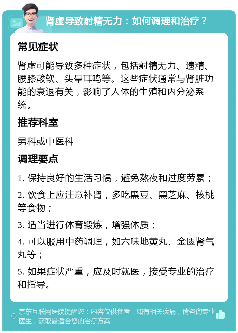 肾虚导致射精无力：如何调理和治疗？ 常见症状 肾虚可能导致多种症状，包括射精无力、遗精、腰膝酸软、头晕耳鸣等。这些症状通常与肾脏功能的衰退有关，影响了人体的生殖和内分泌系统。 推荐科室 男科或中医科 调理要点 1. 保持良好的生活习惯，避免熬夜和过度劳累； 2. 饮食上应注意补肾，多吃黑豆、黑芝麻、核桃等食物； 3. 适当进行体育锻炼，增强体质； 4. 可以服用中药调理，如六味地黄丸、金匮肾气丸等； 5. 如果症状严重，应及时就医，接受专业的治疗和指导。