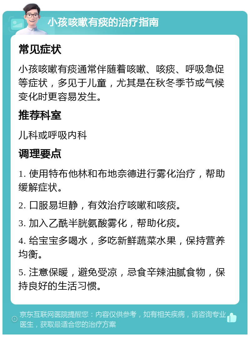 小孩咳嗽有痰的治疗指南 常见症状 小孩咳嗽有痰通常伴随着咳嗽、咳痰、呼吸急促等症状，多见于儿童，尤其是在秋冬季节或气候变化时更容易发生。 推荐科室 儿科或呼吸内科 调理要点 1. 使用特布他林和布地奈德进行雾化治疗，帮助缓解症状。 2. 口服易坦静，有效治疗咳嗽和咳痰。 3. 加入乙酰半胱氨酸雾化，帮助化痰。 4. 给宝宝多喝水，多吃新鲜蔬菜水果，保持营养均衡。 5. 注意保暖，避免受凉，忌食辛辣油腻食物，保持良好的生活习惯。