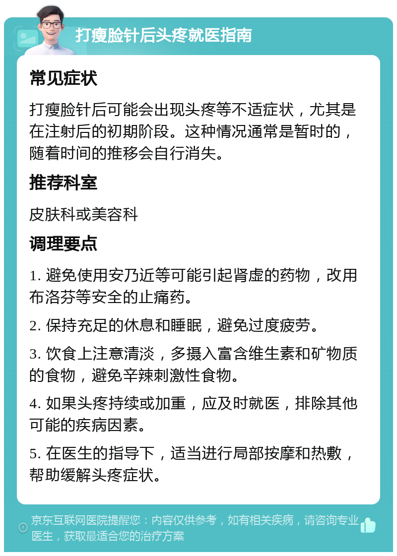 打瘦脸针后头疼就医指南 常见症状 打瘦脸针后可能会出现头疼等不适症状，尤其是在注射后的初期阶段。这种情况通常是暂时的，随着时间的推移会自行消失。 推荐科室 皮肤科或美容科 调理要点 1. 避免使用安乃近等可能引起肾虚的药物，改用布洛芬等安全的止痛药。 2. 保持充足的休息和睡眠，避免过度疲劳。 3. 饮食上注意清淡，多摄入富含维生素和矿物质的食物，避免辛辣刺激性食物。 4. 如果头疼持续或加重，应及时就医，排除其他可能的疾病因素。 5. 在医生的指导下，适当进行局部按摩和热敷，帮助缓解头疼症状。