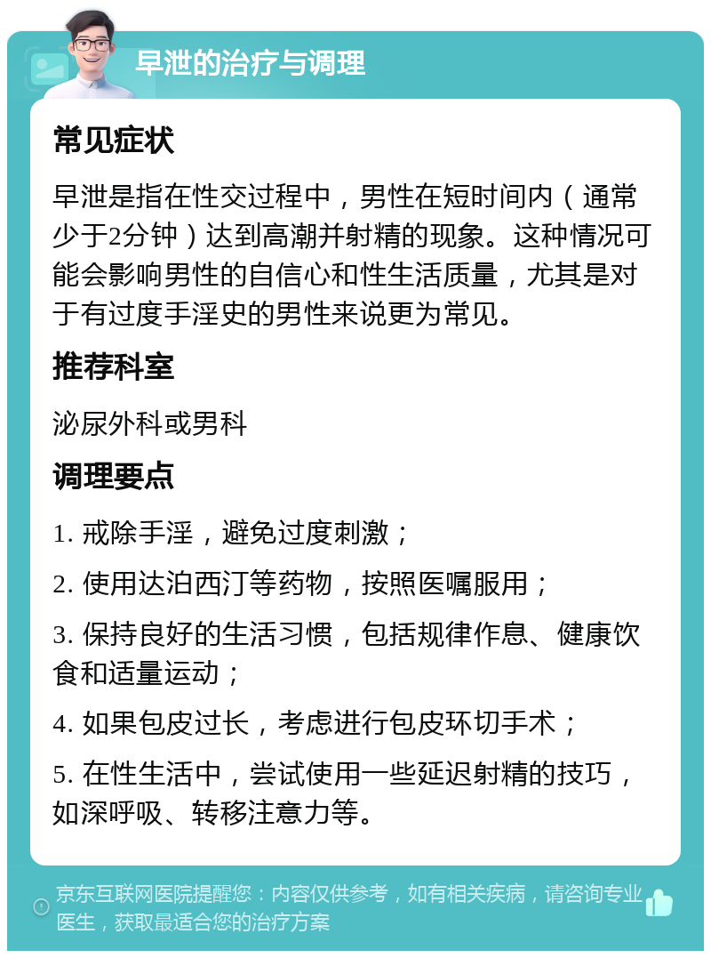 早泄的治疗与调理 常见症状 早泄是指在性交过程中，男性在短时间内（通常少于2分钟）达到高潮并射精的现象。这种情况可能会影响男性的自信心和性生活质量，尤其是对于有过度手淫史的男性来说更为常见。 推荐科室 泌尿外科或男科 调理要点 1. 戒除手淫，避免过度刺激； 2. 使用达泊西汀等药物，按照医嘱服用； 3. 保持良好的生活习惯，包括规律作息、健康饮食和适量运动； 4. 如果包皮过长，考虑进行包皮环切手术； 5. 在性生活中，尝试使用一些延迟射精的技巧，如深呼吸、转移注意力等。