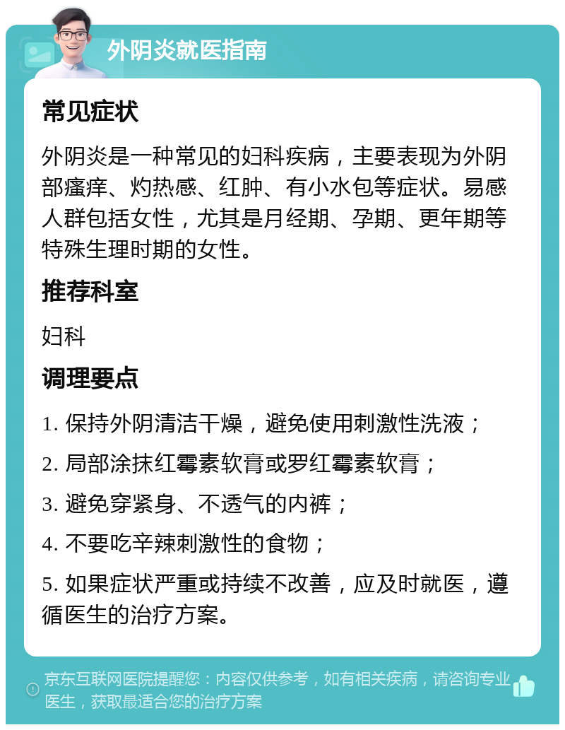 外阴炎就医指南 常见症状 外阴炎是一种常见的妇科疾病，主要表现为外阴部瘙痒、灼热感、红肿、有小水包等症状。易感人群包括女性，尤其是月经期、孕期、更年期等特殊生理时期的女性。 推荐科室 妇科 调理要点 1. 保持外阴清洁干燥，避免使用刺激性洗液； 2. 局部涂抹红霉素软膏或罗红霉素软膏； 3. 避免穿紧身、不透气的内裤； 4. 不要吃辛辣刺激性的食物； 5. 如果症状严重或持续不改善，应及时就医，遵循医生的治疗方案。