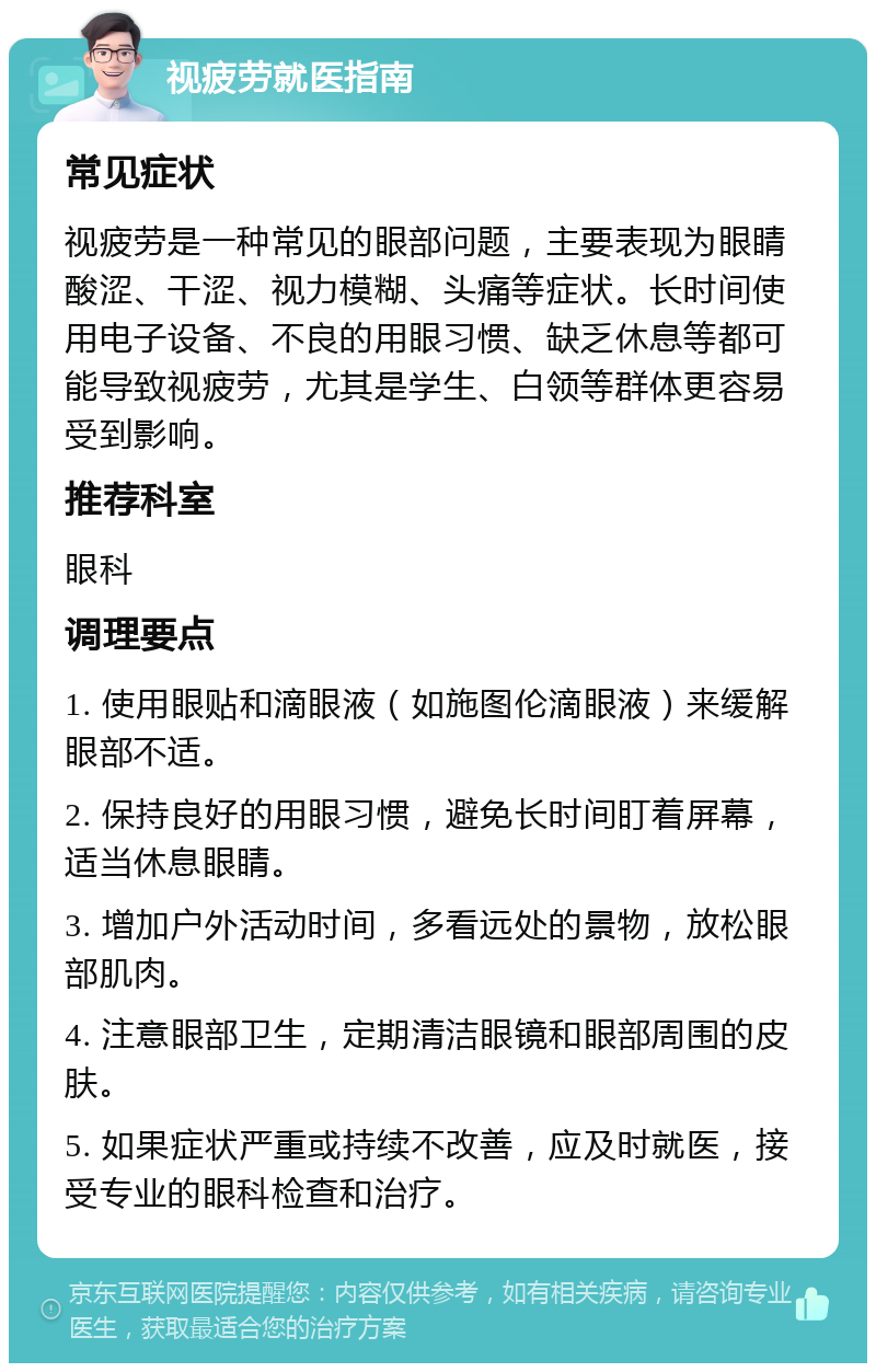 视疲劳就医指南 常见症状 视疲劳是一种常见的眼部问题，主要表现为眼睛酸涩、干涩、视力模糊、头痛等症状。长时间使用电子设备、不良的用眼习惯、缺乏休息等都可能导致视疲劳，尤其是学生、白领等群体更容易受到影响。 推荐科室 眼科 调理要点 1. 使用眼贴和滴眼液（如施图伦滴眼液）来缓解眼部不适。 2. 保持良好的用眼习惯，避免长时间盯着屏幕，适当休息眼睛。 3. 增加户外活动时间，多看远处的景物，放松眼部肌肉。 4. 注意眼部卫生，定期清洁眼镜和眼部周围的皮肤。 5. 如果症状严重或持续不改善，应及时就医，接受专业的眼科检查和治疗。