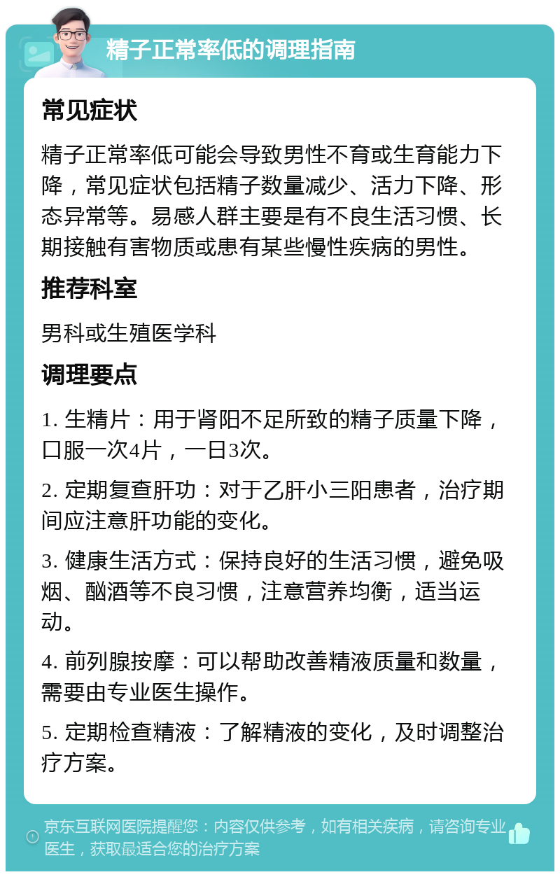 精子正常率低的调理指南 常见症状 精子正常率低可能会导致男性不育或生育能力下降，常见症状包括精子数量减少、活力下降、形态异常等。易感人群主要是有不良生活习惯、长期接触有害物质或患有某些慢性疾病的男性。 推荐科室 男科或生殖医学科 调理要点 1. 生精片：用于肾阳不足所致的精子质量下降，口服一次4片，一日3次。 2. 定期复查肝功：对于乙肝小三阳患者，治疗期间应注意肝功能的变化。 3. 健康生活方式：保持良好的生活习惯，避免吸烟、酗酒等不良习惯，注意营养均衡，适当运动。 4. 前列腺按摩：可以帮助改善精液质量和数量，需要由专业医生操作。 5. 定期检查精液：了解精液的变化，及时调整治疗方案。