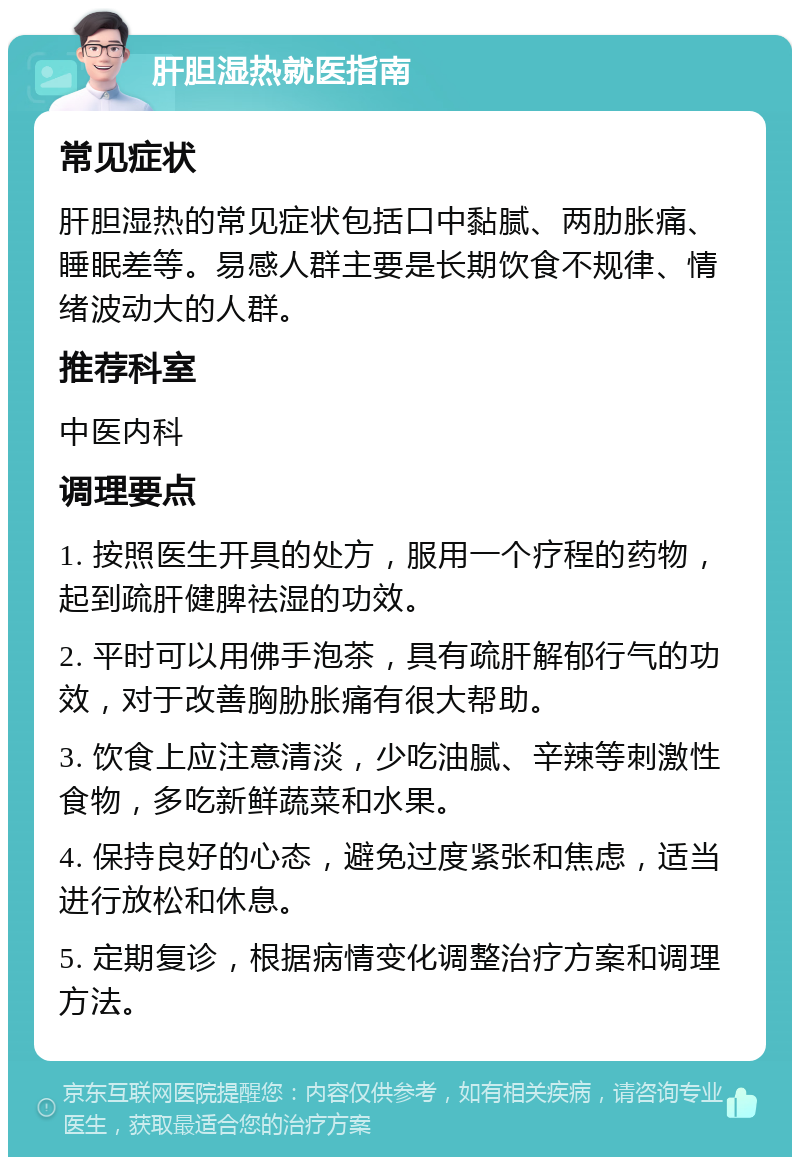 肝胆湿热就医指南 常见症状 肝胆湿热的常见症状包括口中黏腻、两肋胀痛、睡眠差等。易感人群主要是长期饮食不规律、情绪波动大的人群。 推荐科室 中医内科 调理要点 1. 按照医生开具的处方，服用一个疗程的药物，起到疏肝健脾祛湿的功效。 2. 平时可以用佛手泡茶，具有疏肝解郁行气的功效，对于改善胸胁胀痛有很大帮助。 3. 饮食上应注意清淡，少吃油腻、辛辣等刺激性食物，多吃新鲜蔬菜和水果。 4. 保持良好的心态，避免过度紧张和焦虑，适当进行放松和休息。 5. 定期复诊，根据病情变化调整治疗方案和调理方法。