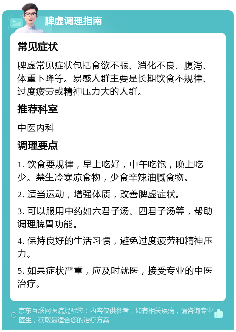 脾虚调理指南 常见症状 脾虚常见症状包括食欲不振、消化不良、腹泻、体重下降等。易感人群主要是长期饮食不规律、过度疲劳或精神压力大的人群。 推荐科室 中医内科 调理要点 1. 饮食要规律，早上吃好，中午吃饱，晚上吃少。禁生冷寒凉食物，少食辛辣油腻食物。 2. 适当运动，增强体质，改善脾虚症状。 3. 可以服用中药如六君子汤、四君子汤等，帮助调理脾胃功能。 4. 保持良好的生活习惯，避免过度疲劳和精神压力。 5. 如果症状严重，应及时就医，接受专业的中医治疗。