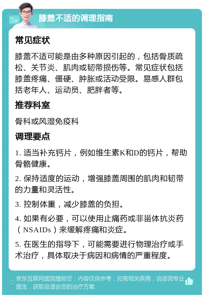 膝盖不适的调理指南 常见症状 膝盖不适可能是由多种原因引起的，包括骨质疏松、关节炎、肌肉或韧带损伤等。常见症状包括膝盖疼痛、僵硬、肿胀或活动受限。易感人群包括老年人、运动员、肥胖者等。 推荐科室 骨科或风湿免疫科 调理要点 1. 适当补充钙片，例如维生素K和D的钙片，帮助骨骼健康。 2. 保持适度的运动，增强膝盖周围的肌肉和韧带的力量和灵活性。 3. 控制体重，减少膝盖的负担。 4. 如果有必要，可以使用止痛药或非甾体抗炎药（NSAIDs）来缓解疼痛和炎症。 5. 在医生的指导下，可能需要进行物理治疗或手术治疗，具体取决于病因和病情的严重程度。