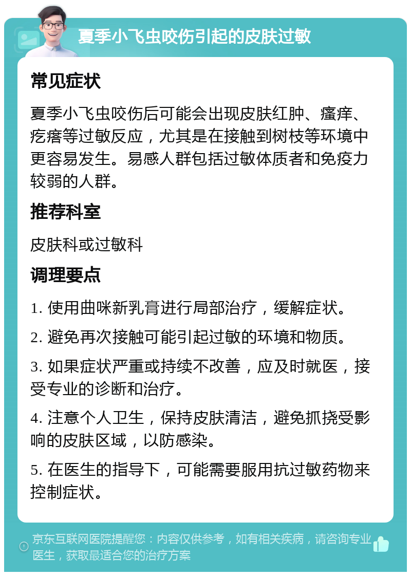 夏季小飞虫咬伤引起的皮肤过敏 常见症状 夏季小飞虫咬伤后可能会出现皮肤红肿、瘙痒、疙瘩等过敏反应，尤其是在接触到树枝等环境中更容易发生。易感人群包括过敏体质者和免疫力较弱的人群。 推荐科室 皮肤科或过敏科 调理要点 1. 使用曲咪新乳膏进行局部治疗，缓解症状。 2. 避免再次接触可能引起过敏的环境和物质。 3. 如果症状严重或持续不改善，应及时就医，接受专业的诊断和治疗。 4. 注意个人卫生，保持皮肤清洁，避免抓挠受影响的皮肤区域，以防感染。 5. 在医生的指导下，可能需要服用抗过敏药物来控制症状。