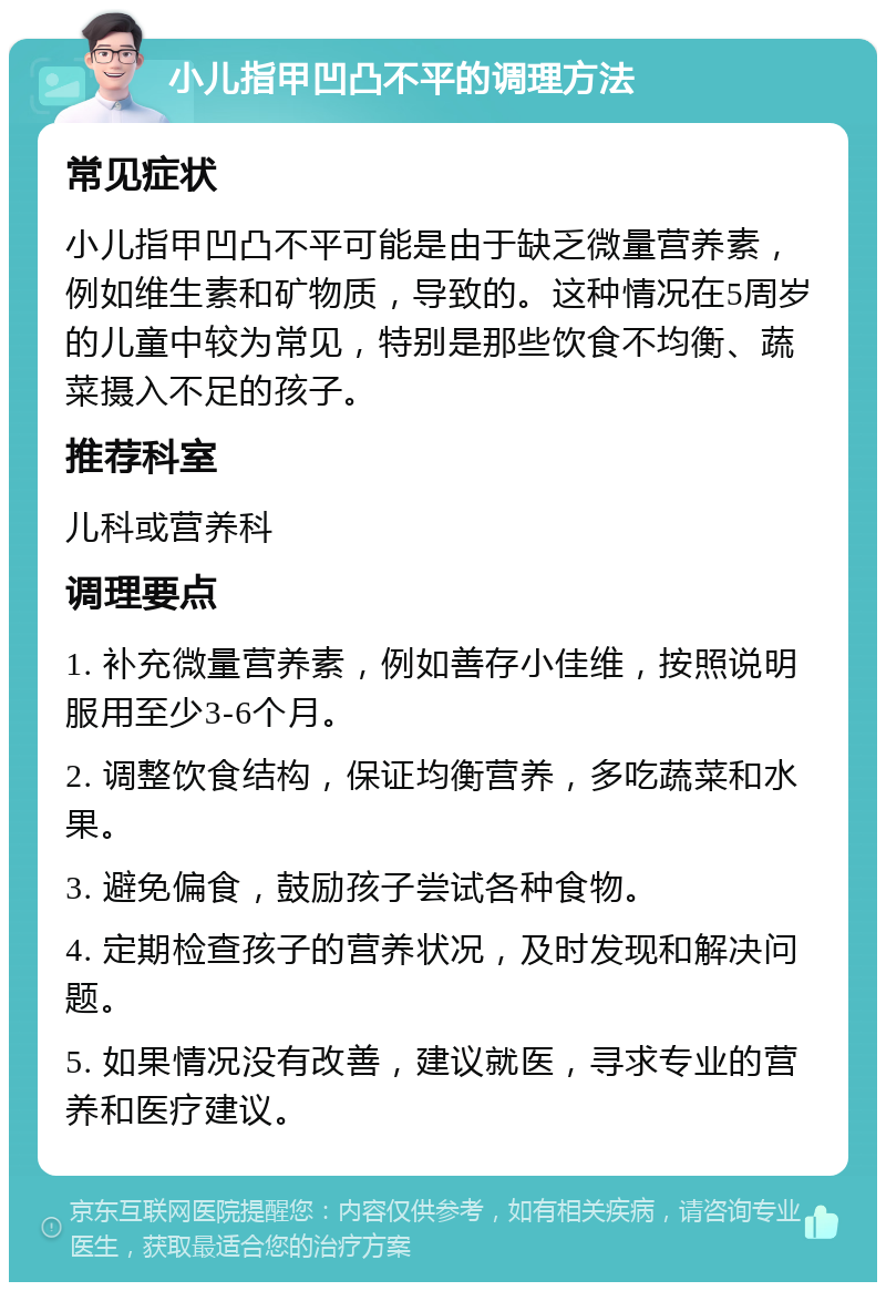 小儿指甲凹凸不平的调理方法 常见症状 小儿指甲凹凸不平可能是由于缺乏微量营养素，例如维生素和矿物质，导致的。这种情况在5周岁的儿童中较为常见，特别是那些饮食不均衡、蔬菜摄入不足的孩子。 推荐科室 儿科或营养科 调理要点 1. 补充微量营养素，例如善存小佳维，按照说明服用至少3-6个月。 2. 调整饮食结构，保证均衡营养，多吃蔬菜和水果。 3. 避免偏食，鼓励孩子尝试各种食物。 4. 定期检查孩子的营养状况，及时发现和解决问题。 5. 如果情况没有改善，建议就医，寻求专业的营养和医疗建议。