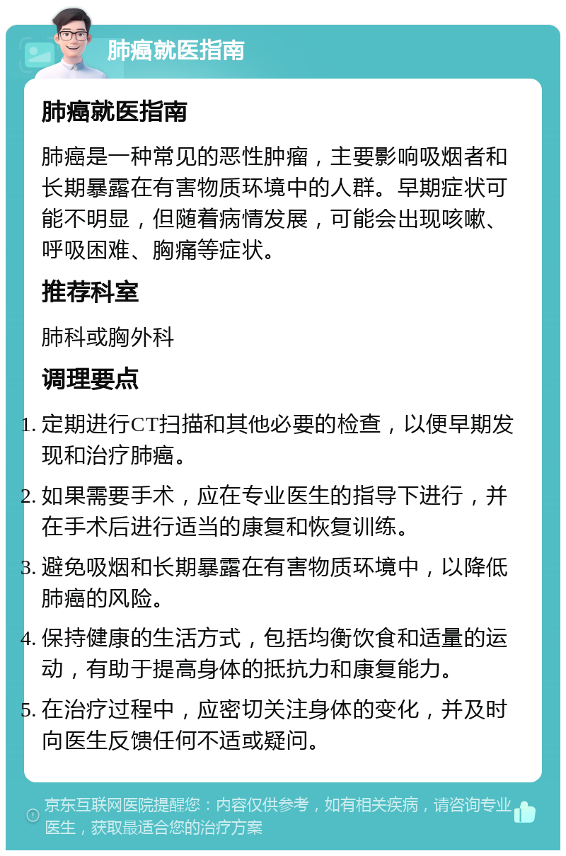 肺癌就医指南 肺癌就医指南 肺癌是一种常见的恶性肿瘤，主要影响吸烟者和长期暴露在有害物质环境中的人群。早期症状可能不明显，但随着病情发展，可能会出现咳嗽、呼吸困难、胸痛等症状。 推荐科室 肺科或胸外科 调理要点 定期进行CT扫描和其他必要的检查，以便早期发现和治疗肺癌。 如果需要手术，应在专业医生的指导下进行，并在手术后进行适当的康复和恢复训练。 避免吸烟和长期暴露在有害物质环境中，以降低肺癌的风险。 保持健康的生活方式，包括均衡饮食和适量的运动，有助于提高身体的抵抗力和康复能力。 在治疗过程中，应密切关注身体的变化，并及时向医生反馈任何不适或疑问。