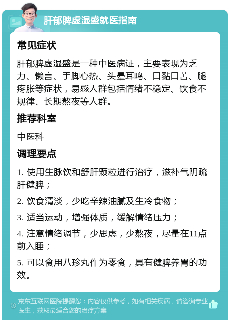 肝郁脾虚湿盛就医指南 常见症状 肝郁脾虚湿盛是一种中医病证，主要表现为乏力、懒言、手脚心热、头晕耳鸣、口黏口苦、腿疼胀等症状，易感人群包括情绪不稳定、饮食不规律、长期熬夜等人群。 推荐科室 中医科 调理要点 1. 使用生脉饮和舒肝颗粒进行治疗，滋补气阴疏肝健脾； 2. 饮食清淡，少吃辛辣油腻及生冷食物； 3. 适当运动，增强体质，缓解情绪压力； 4. 注意情绪调节，少思虑，少熬夜，尽量在11点前入睡； 5. 可以食用八珍丸作为零食，具有健脾养胃的功效。