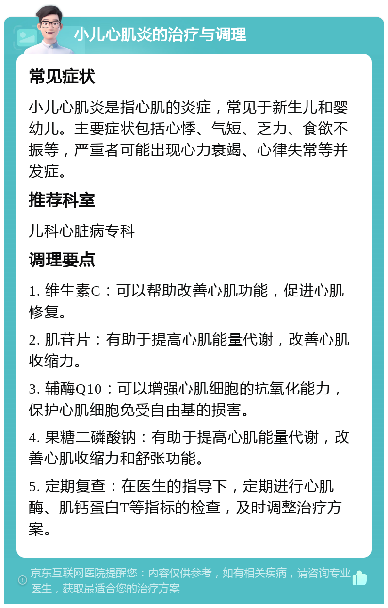 小儿心肌炎的治疗与调理 常见症状 小儿心肌炎是指心肌的炎症，常见于新生儿和婴幼儿。主要症状包括心悸、气短、乏力、食欲不振等，严重者可能出现心力衰竭、心律失常等并发症。 推荐科室 儿科心脏病专科 调理要点 1. 维生素C：可以帮助改善心肌功能，促进心肌修复。 2. 肌苷片：有助于提高心肌能量代谢，改善心肌收缩力。 3. 辅酶Q10：可以增强心肌细胞的抗氧化能力，保护心肌细胞免受自由基的损害。 4. 果糖二磷酸钠：有助于提高心肌能量代谢，改善心肌收缩力和舒张功能。 5. 定期复查：在医生的指导下，定期进行心肌酶、肌钙蛋白T等指标的检查，及时调整治疗方案。