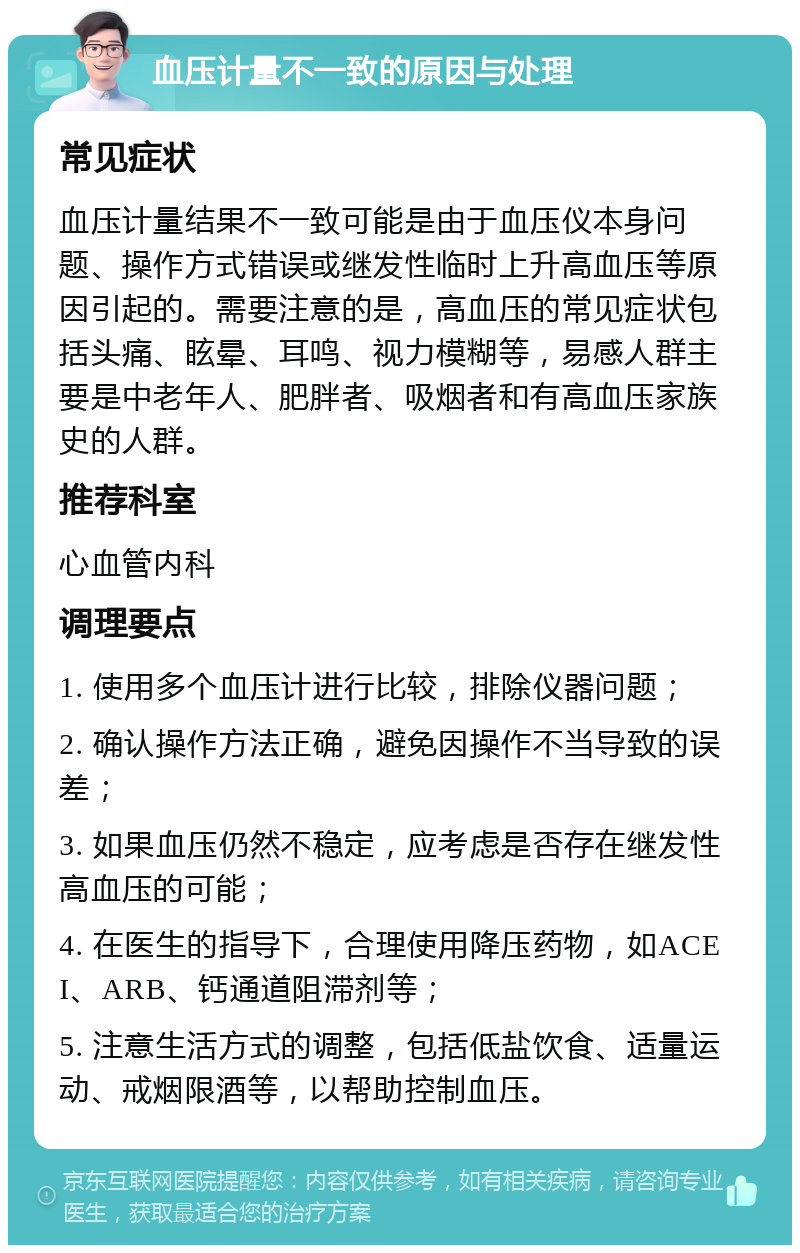 血压计量不一致的原因与处理 常见症状 血压计量结果不一致可能是由于血压仪本身问题、操作方式错误或继发性临时上升高血压等原因引起的。需要注意的是，高血压的常见症状包括头痛、眩晕、耳鸣、视力模糊等，易感人群主要是中老年人、肥胖者、吸烟者和有高血压家族史的人群。 推荐科室 心血管内科 调理要点 1. 使用多个血压计进行比较，排除仪器问题； 2. 确认操作方法正确，避免因操作不当导致的误差； 3. 如果血压仍然不稳定，应考虑是否存在继发性高血压的可能； 4. 在医生的指导下，合理使用降压药物，如ACEI、ARB、钙通道阻滞剂等； 5. 注意生活方式的调整，包括低盐饮食、适量运动、戒烟限酒等，以帮助控制血压。