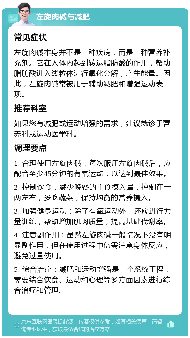 左旋肉碱与减肥 常见症状 左旋肉碱本身并不是一种疾病，而是一种营养补充剂。它在人体内起到转运脂肪酸的作用，帮助脂肪酸进入线粒体进行氧化分解，产生能量。因此，左旋肉碱常被用于辅助减肥和增强运动表现。 推荐科室 如果您有减肥或运动增强的需求，建议就诊于营养科或运动医学科。 调理要点 1. 合理使用左旋肉碱：每次服用左旋肉碱后，应配合至少45分钟的有氧运动，以达到最佳效果。 2. 控制饮食：减少晚餐的主食摄入量，控制在一两左右，多吃蔬菜，保持均衡的营养摄入。 3. 加强健身运动：除了有氧运动外，还应进行力量训练，帮助增加肌肉质量，提高基础代谢率。 4. 注意副作用：虽然左旋肉碱一般情况下没有明显副作用，但在使用过程中仍需注意身体反应，避免过量使用。 5. 综合治疗：减肥和运动增强是一个系统工程，需要结合饮食、运动和心理等多方面因素进行综合治疗和管理。