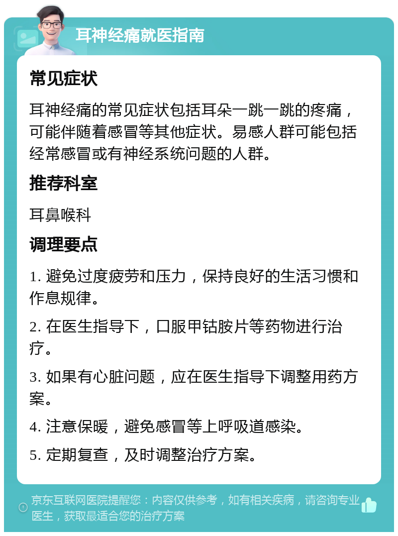 耳神经痛就医指南 常见症状 耳神经痛的常见症状包括耳朵一跳一跳的疼痛，可能伴随着感冒等其他症状。易感人群可能包括经常感冒或有神经系统问题的人群。 推荐科室 耳鼻喉科 调理要点 1. 避免过度疲劳和压力，保持良好的生活习惯和作息规律。 2. 在医生指导下，口服甲钴胺片等药物进行治疗。 3. 如果有心脏问题，应在医生指导下调整用药方案。 4. 注意保暖，避免感冒等上呼吸道感染。 5. 定期复查，及时调整治疗方案。