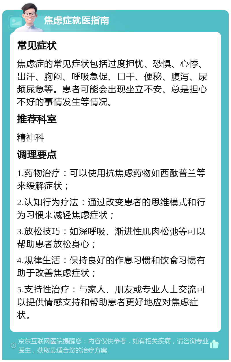 焦虑症就医指南 常见症状 焦虑症的常见症状包括过度担忧、恐惧、心悸、出汗、胸闷、呼吸急促、口干、便秘、腹泻、尿频尿急等。患者可能会出现坐立不安、总是担心不好的事情发生等情况。 推荐科室 精神科 调理要点 1.药物治疗：可以使用抗焦虑药物如西酞普兰等来缓解症状； 2.认知行为疗法：通过改变患者的思维模式和行为习惯来减轻焦虑症状； 3.放松技巧：如深呼吸、渐进性肌肉松弛等可以帮助患者放松身心； 4.规律生活：保持良好的作息习惯和饮食习惯有助于改善焦虑症状； 5.支持性治疗：与家人、朋友或专业人士交流可以提供情感支持和帮助患者更好地应对焦虑症状。