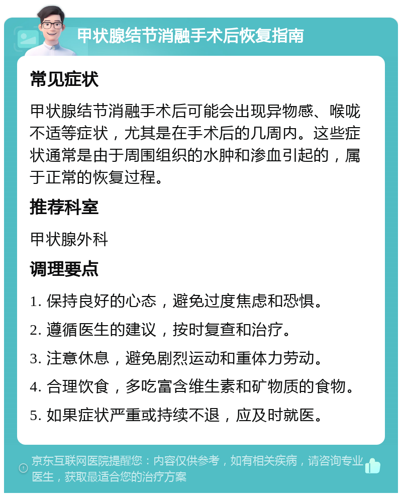 甲状腺结节消融手术后恢复指南 常见症状 甲状腺结节消融手术后可能会出现异物感、喉咙不适等症状，尤其是在手术后的几周内。这些症状通常是由于周围组织的水肿和渗血引起的，属于正常的恢复过程。 推荐科室 甲状腺外科 调理要点 1. 保持良好的心态，避免过度焦虑和恐惧。 2. 遵循医生的建议，按时复查和治疗。 3. 注意休息，避免剧烈运动和重体力劳动。 4. 合理饮食，多吃富含维生素和矿物质的食物。 5. 如果症状严重或持续不退，应及时就医。