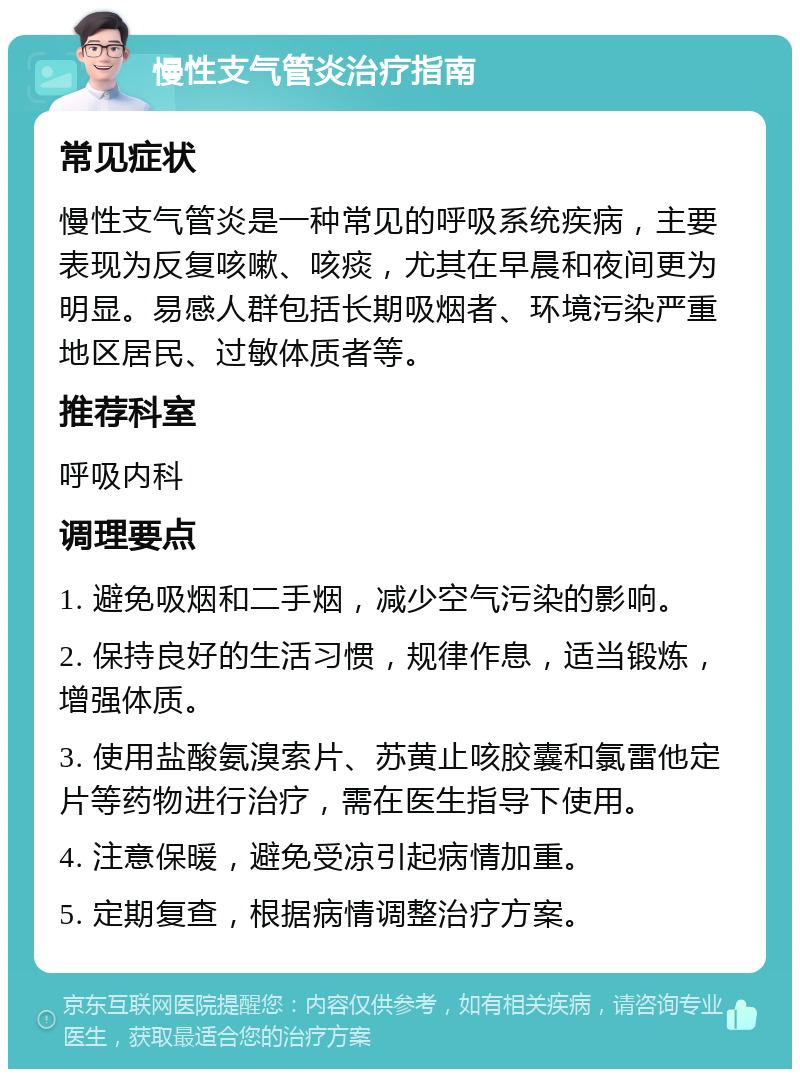 慢性支气管炎治疗指南 常见症状 慢性支气管炎是一种常见的呼吸系统疾病，主要表现为反复咳嗽、咳痰，尤其在早晨和夜间更为明显。易感人群包括长期吸烟者、环境污染严重地区居民、过敏体质者等。 推荐科室 呼吸内科 调理要点 1. 避免吸烟和二手烟，减少空气污染的影响。 2. 保持良好的生活习惯，规律作息，适当锻炼，增强体质。 3. 使用盐酸氨溴索片、苏黄止咳胶囊和氯雷他定片等药物进行治疗，需在医生指导下使用。 4. 注意保暖，避免受凉引起病情加重。 5. 定期复查，根据病情调整治疗方案。