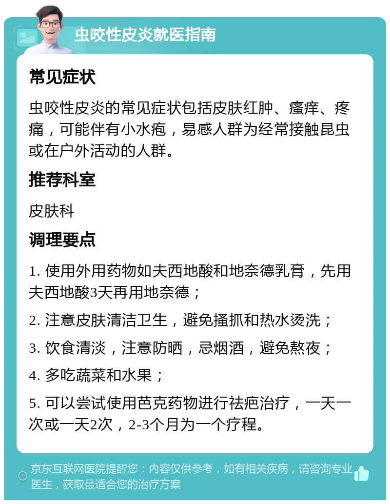 虫咬性皮炎就医指南 常见症状 虫咬性皮炎的常见症状包括皮肤红肿、瘙痒、疼痛，可能伴有小水疱，易感人群为经常接触昆虫或在户外活动的人群。 推荐科室 皮肤科 调理要点 1. 使用外用药物如夫西地酸和地奈德乳膏，先用夫西地酸3天再用地奈德； 2. 注意皮肤清洁卫生，避免搔抓和热水烫洗； 3. 饮食清淡，注意防晒，忌烟酒，避免熬夜； 4. 多吃蔬菜和水果； 5. 可以尝试使用芭克药物进行祛疤治疗，一天一次或一天2次，2-3个月为一个疗程。