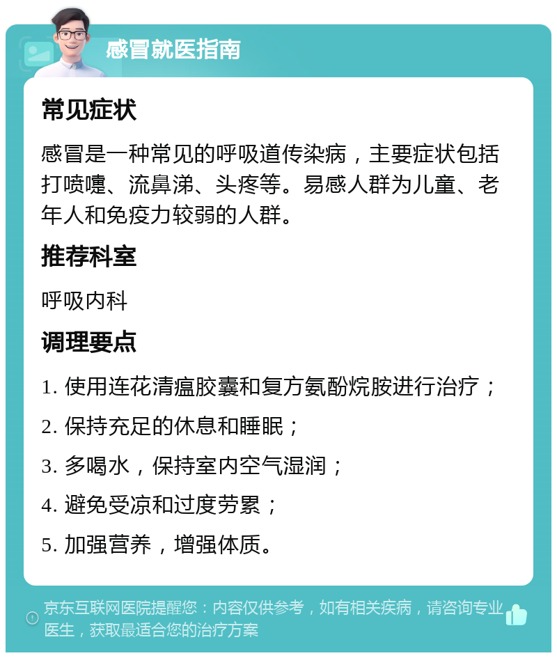 感冒就医指南 常见症状 感冒是一种常见的呼吸道传染病，主要症状包括打喷嚏、流鼻涕、头疼等。易感人群为儿童、老年人和免疫力较弱的人群。 推荐科室 呼吸内科 调理要点 1. 使用连花清瘟胶囊和复方氨酚烷胺进行治疗； 2. 保持充足的休息和睡眠； 3. 多喝水，保持室内空气湿润； 4. 避免受凉和过度劳累； 5. 加强营养，增强体质。