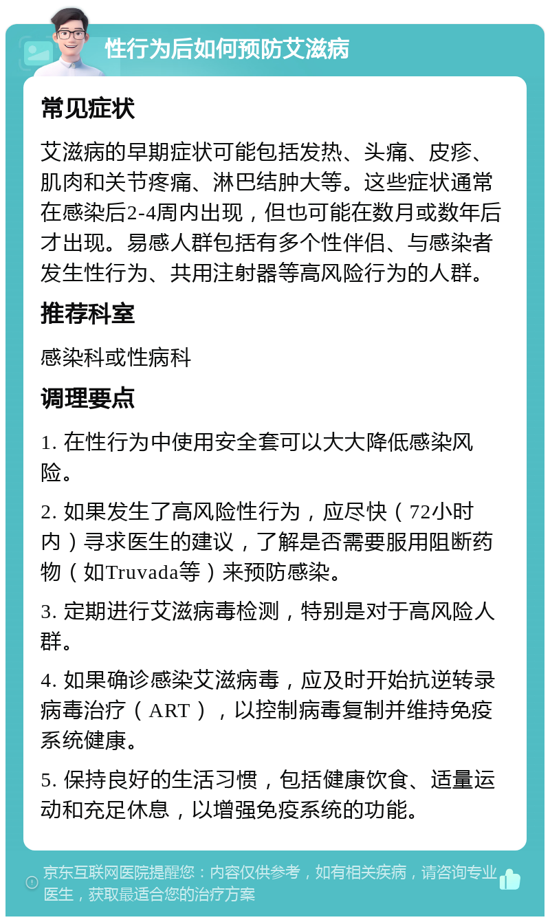 性行为后如何预防艾滋病 常见症状 艾滋病的早期症状可能包括发热、头痛、皮疹、肌肉和关节疼痛、淋巴结肿大等。这些症状通常在感染后2-4周内出现，但也可能在数月或数年后才出现。易感人群包括有多个性伴侣、与感染者发生性行为、共用注射器等高风险行为的人群。 推荐科室 感染科或性病科 调理要点 1. 在性行为中使用安全套可以大大降低感染风险。 2. 如果发生了高风险性行为，应尽快（72小时内）寻求医生的建议，了解是否需要服用阻断药物（如Truvada等）来预防感染。 3. 定期进行艾滋病毒检测，特别是对于高风险人群。 4. 如果确诊感染艾滋病毒，应及时开始抗逆转录病毒治疗（ART），以控制病毒复制并维持免疫系统健康。 5. 保持良好的生活习惯，包括健康饮食、适量运动和充足休息，以增强免疫系统的功能。