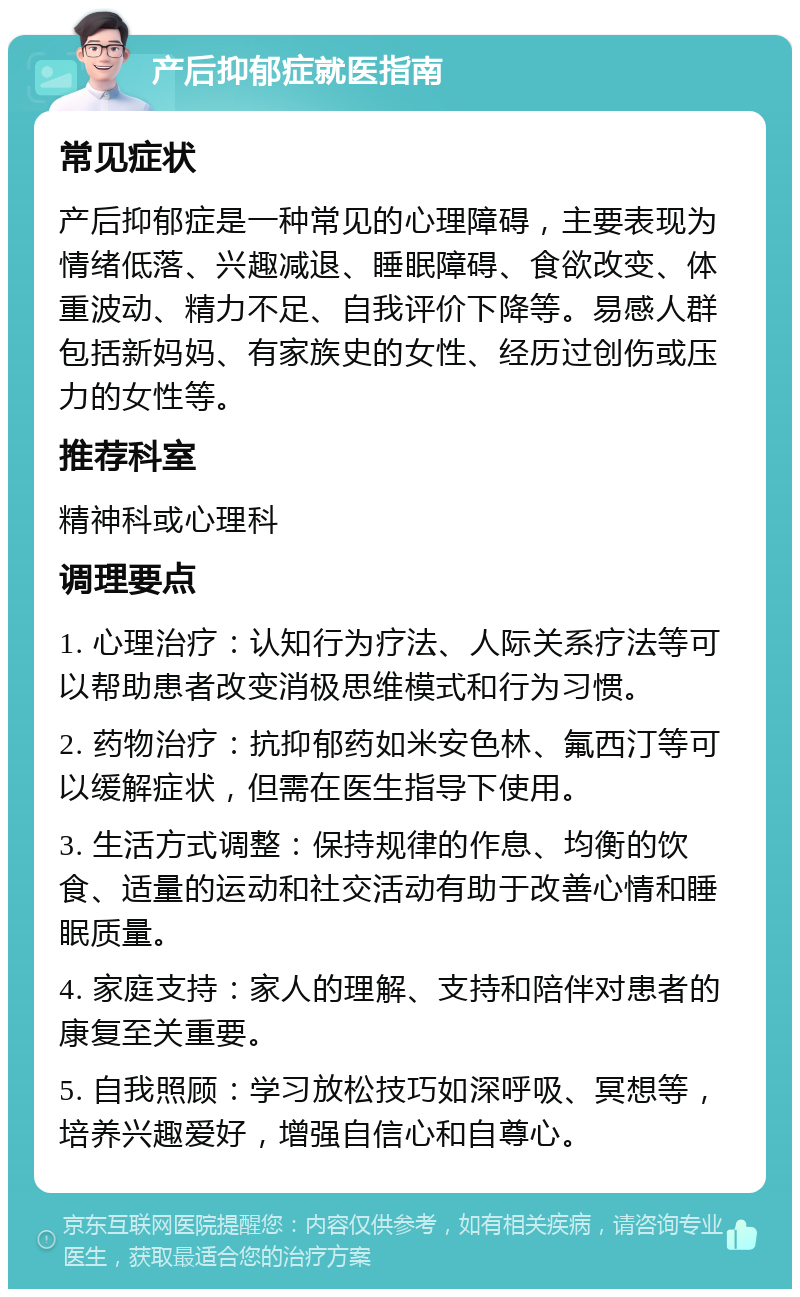 产后抑郁症就医指南 常见症状 产后抑郁症是一种常见的心理障碍，主要表现为情绪低落、兴趣减退、睡眠障碍、食欲改变、体重波动、精力不足、自我评价下降等。易感人群包括新妈妈、有家族史的女性、经历过创伤或压力的女性等。 推荐科室 精神科或心理科 调理要点 1. 心理治疗：认知行为疗法、人际关系疗法等可以帮助患者改变消极思维模式和行为习惯。 2. 药物治疗：抗抑郁药如米安色林、氟西汀等可以缓解症状，但需在医生指导下使用。 3. 生活方式调整：保持规律的作息、均衡的饮食、适量的运动和社交活动有助于改善心情和睡眠质量。 4. 家庭支持：家人的理解、支持和陪伴对患者的康复至关重要。 5. 自我照顾：学习放松技巧如深呼吸、冥想等，培养兴趣爱好，增强自信心和自尊心。