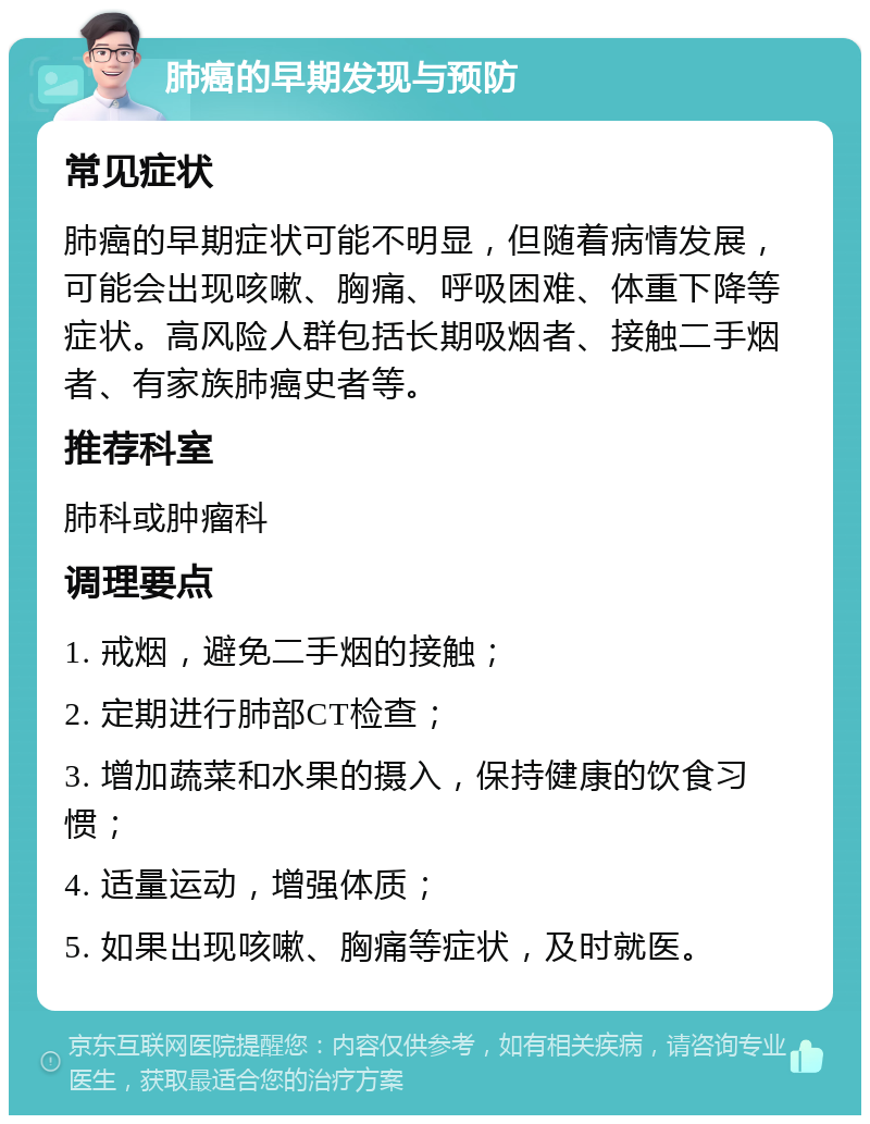 肺癌的早期发现与预防 常见症状 肺癌的早期症状可能不明显，但随着病情发展，可能会出现咳嗽、胸痛、呼吸困难、体重下降等症状。高风险人群包括长期吸烟者、接触二手烟者、有家族肺癌史者等。 推荐科室 肺科或肿瘤科 调理要点 1. 戒烟，避免二手烟的接触； 2. 定期进行肺部CT检查； 3. 增加蔬菜和水果的摄入，保持健康的饮食习惯； 4. 适量运动，增强体质； 5. 如果出现咳嗽、胸痛等症状，及时就医。