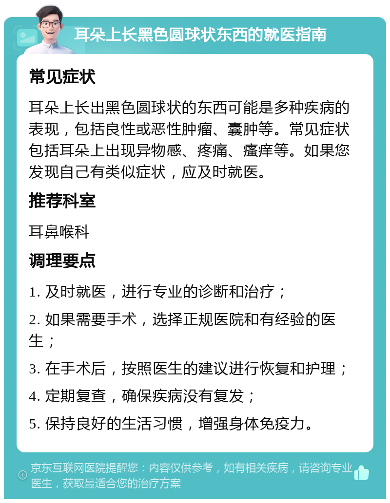 耳朵上长黑色圆球状东西的就医指南 常见症状 耳朵上长出黑色圆球状的东西可能是多种疾病的表现，包括良性或恶性肿瘤、囊肿等。常见症状包括耳朵上出现异物感、疼痛、瘙痒等。如果您发现自己有类似症状，应及时就医。 推荐科室 耳鼻喉科 调理要点 1. 及时就医，进行专业的诊断和治疗； 2. 如果需要手术，选择正规医院和有经验的医生； 3. 在手术后，按照医生的建议进行恢复和护理； 4. 定期复查，确保疾病没有复发； 5. 保持良好的生活习惯，增强身体免疫力。