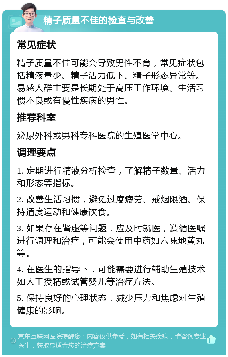 精子质量不佳的检查与改善 常见症状 精子质量不佳可能会导致男性不育，常见症状包括精液量少、精子活力低下、精子形态异常等。易感人群主要是长期处于高压工作环境、生活习惯不良或有慢性疾病的男性。 推荐科室 泌尿外科或男科专科医院的生殖医学中心。 调理要点 1. 定期进行精液分析检查，了解精子数量、活力和形态等指标。 2. 改善生活习惯，避免过度疲劳、戒烟限酒、保持适度运动和健康饮食。 3. 如果存在肾虚等问题，应及时就医，遵循医嘱进行调理和治疗，可能会使用中药如六味地黄丸等。 4. 在医生的指导下，可能需要进行辅助生殖技术如人工授精或试管婴儿等治疗方法。 5. 保持良好的心理状态，减少压力和焦虑对生殖健康的影响。