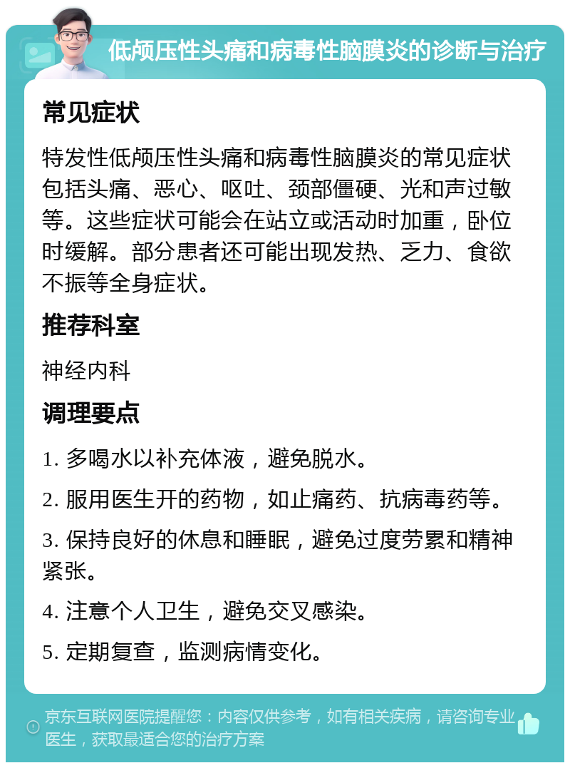 低颅压性头痛和病毒性脑膜炎的诊断与治疗 常见症状 特发性低颅压性头痛和病毒性脑膜炎的常见症状包括头痛、恶心、呕吐、颈部僵硬、光和声过敏等。这些症状可能会在站立或活动时加重，卧位时缓解。部分患者还可能出现发热、乏力、食欲不振等全身症状。 推荐科室 神经内科 调理要点 1. 多喝水以补充体液，避免脱水。 2. 服用医生开的药物，如止痛药、抗病毒药等。 3. 保持良好的休息和睡眠，避免过度劳累和精神紧张。 4. 注意个人卫生，避免交叉感染。 5. 定期复查，监测病情变化。