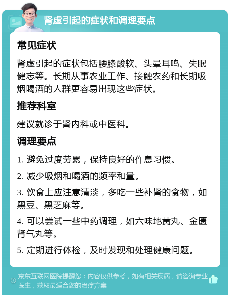 肾虚引起的症状和调理要点 常见症状 肾虚引起的症状包括腰膝酸软、头晕耳鸣、失眠健忘等。长期从事农业工作、接触农药和长期吸烟喝酒的人群更容易出现这些症状。 推荐科室 建议就诊于肾内科或中医科。 调理要点 1. 避免过度劳累，保持良好的作息习惯。 2. 减少吸烟和喝酒的频率和量。 3. 饮食上应注意清淡，多吃一些补肾的食物，如黑豆、黑芝麻等。 4. 可以尝试一些中药调理，如六味地黄丸、金匮肾气丸等。 5. 定期进行体检，及时发现和处理健康问题。