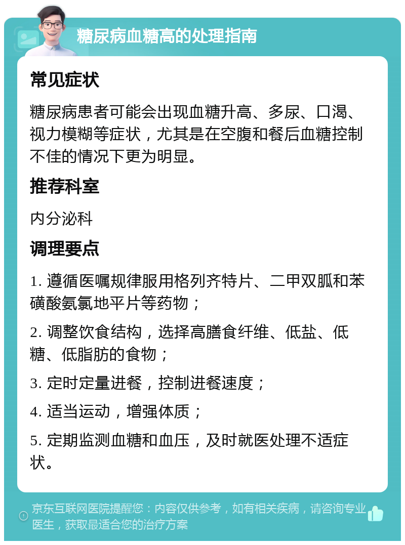 糖尿病血糖高的处理指南 常见症状 糖尿病患者可能会出现血糖升高、多尿、口渴、视力模糊等症状，尤其是在空腹和餐后血糖控制不佳的情况下更为明显。 推荐科室 内分泌科 调理要点 1. 遵循医嘱规律服用格列齐特片、二甲双胍和苯磺酸氨氯地平片等药物； 2. 调整饮食结构，选择高膳食纤维、低盐、低糖、低脂肪的食物； 3. 定时定量进餐，控制进餐速度； 4. 适当运动，增强体质； 5. 定期监测血糖和血压，及时就医处理不适症状。