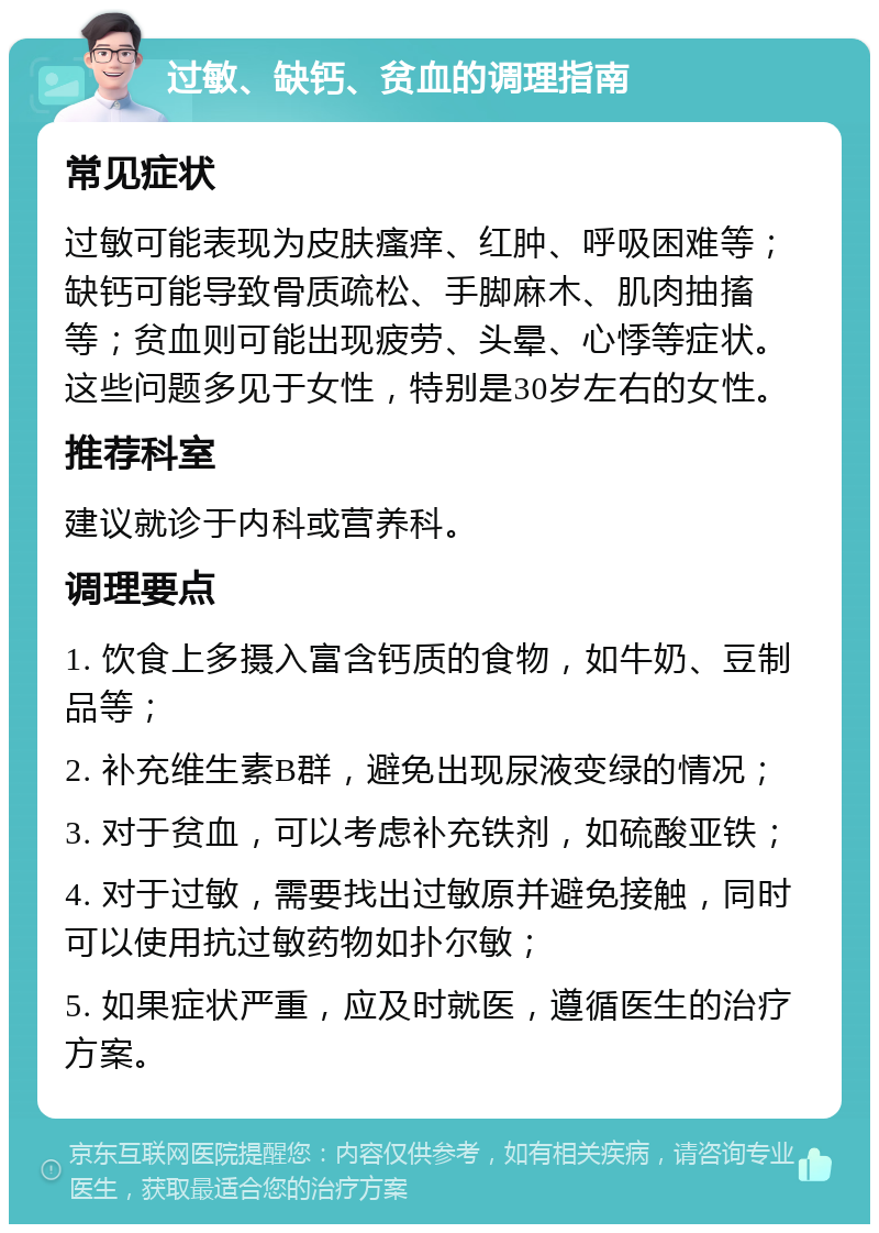 过敏、缺钙、贫血的调理指南 常见症状 过敏可能表现为皮肤瘙痒、红肿、呼吸困难等；缺钙可能导致骨质疏松、手脚麻木、肌肉抽搐等；贫血则可能出现疲劳、头晕、心悸等症状。这些问题多见于女性，特别是30岁左右的女性。 推荐科室 建议就诊于内科或营养科。 调理要点 1. 饮食上多摄入富含钙质的食物，如牛奶、豆制品等； 2. 补充维生素B群，避免出现尿液变绿的情况； 3. 对于贫血，可以考虑补充铁剂，如硫酸亚铁； 4. 对于过敏，需要找出过敏原并避免接触，同时可以使用抗过敏药物如扑尔敏； 5. 如果症状严重，应及时就医，遵循医生的治疗方案。