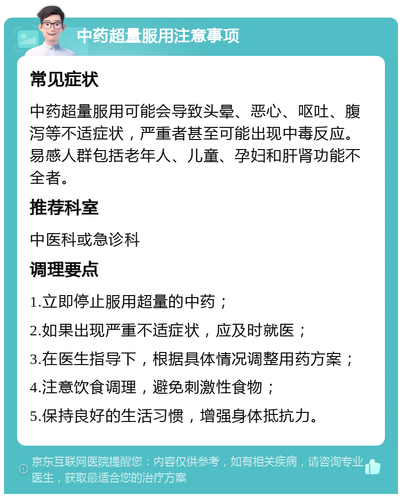 中药超量服用注意事项 常见症状 中药超量服用可能会导致头晕、恶心、呕吐、腹泻等不适症状，严重者甚至可能出现中毒反应。易感人群包括老年人、儿童、孕妇和肝肾功能不全者。 推荐科室 中医科或急诊科 调理要点 1.立即停止服用超量的中药； 2.如果出现严重不适症状，应及时就医； 3.在医生指导下，根据具体情况调整用药方案； 4.注意饮食调理，避免刺激性食物； 5.保持良好的生活习惯，增强身体抵抗力。