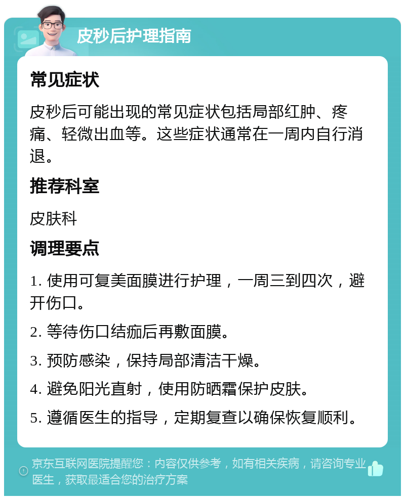 皮秒后护理指南 常见症状 皮秒后可能出现的常见症状包括局部红肿、疼痛、轻微出血等。这些症状通常在一周内自行消退。 推荐科室 皮肤科 调理要点 1. 使用可复美面膜进行护理，一周三到四次，避开伤口。 2. 等待伤口结痂后再敷面膜。 3. 预防感染，保持局部清洁干燥。 4. 避免阳光直射，使用防晒霜保护皮肤。 5. 遵循医生的指导，定期复查以确保恢复顺利。