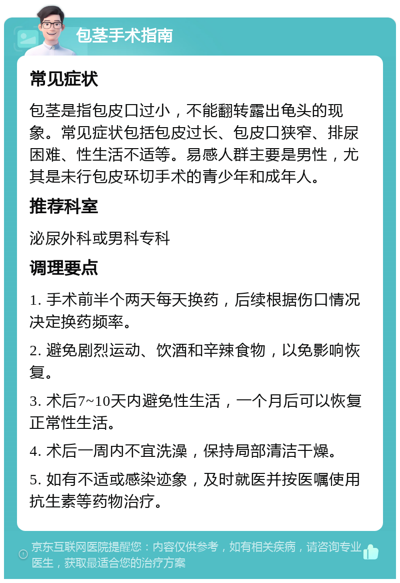 包茎手术指南 常见症状 包茎是指包皮口过小，不能翻转露出龟头的现象。常见症状包括包皮过长、包皮口狭窄、排尿困难、性生活不适等。易感人群主要是男性，尤其是未行包皮环切手术的青少年和成年人。 推荐科室 泌尿外科或男科专科 调理要点 1. 手术前半个两天每天换药，后续根据伤口情况决定换药频率。 2. 避免剧烈运动、饮酒和辛辣食物，以免影响恢复。 3. 术后7~10天内避免性生活，一个月后可以恢复正常性生活。 4. 术后一周内不宜洗澡，保持局部清洁干燥。 5. 如有不适或感染迹象，及时就医并按医嘱使用抗生素等药物治疗。