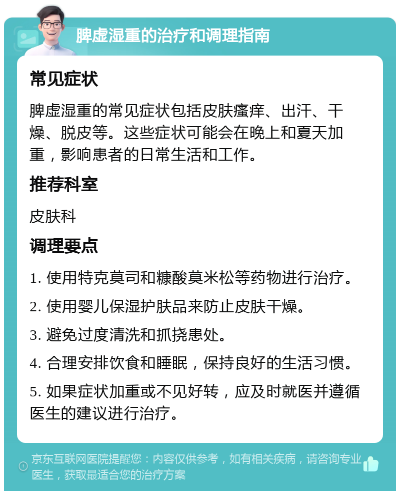 脾虚湿重的治疗和调理指南 常见症状 脾虚湿重的常见症状包括皮肤瘙痒、出汗、干燥、脱皮等。这些症状可能会在晚上和夏天加重，影响患者的日常生活和工作。 推荐科室 皮肤科 调理要点 1. 使用特克莫司和糠酸莫米松等药物进行治疗。 2. 使用婴儿保湿护肤品来防止皮肤干燥。 3. 避免过度清洗和抓挠患处。 4. 合理安排饮食和睡眠，保持良好的生活习惯。 5. 如果症状加重或不见好转，应及时就医并遵循医生的建议进行治疗。