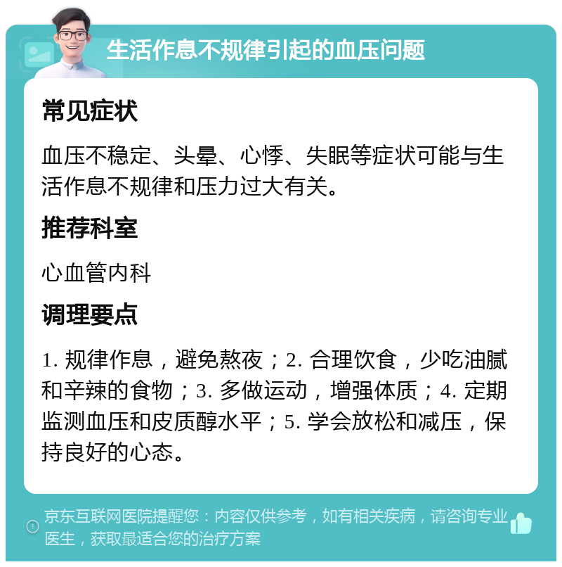 生活作息不规律引起的血压问题 常见症状 血压不稳定、头晕、心悸、失眠等症状可能与生活作息不规律和压力过大有关。 推荐科室 心血管内科 调理要点 1. 规律作息，避免熬夜；2. 合理饮食，少吃油腻和辛辣的食物；3. 多做运动，增强体质；4. 定期监测血压和皮质醇水平；5. 学会放松和减压，保持良好的心态。