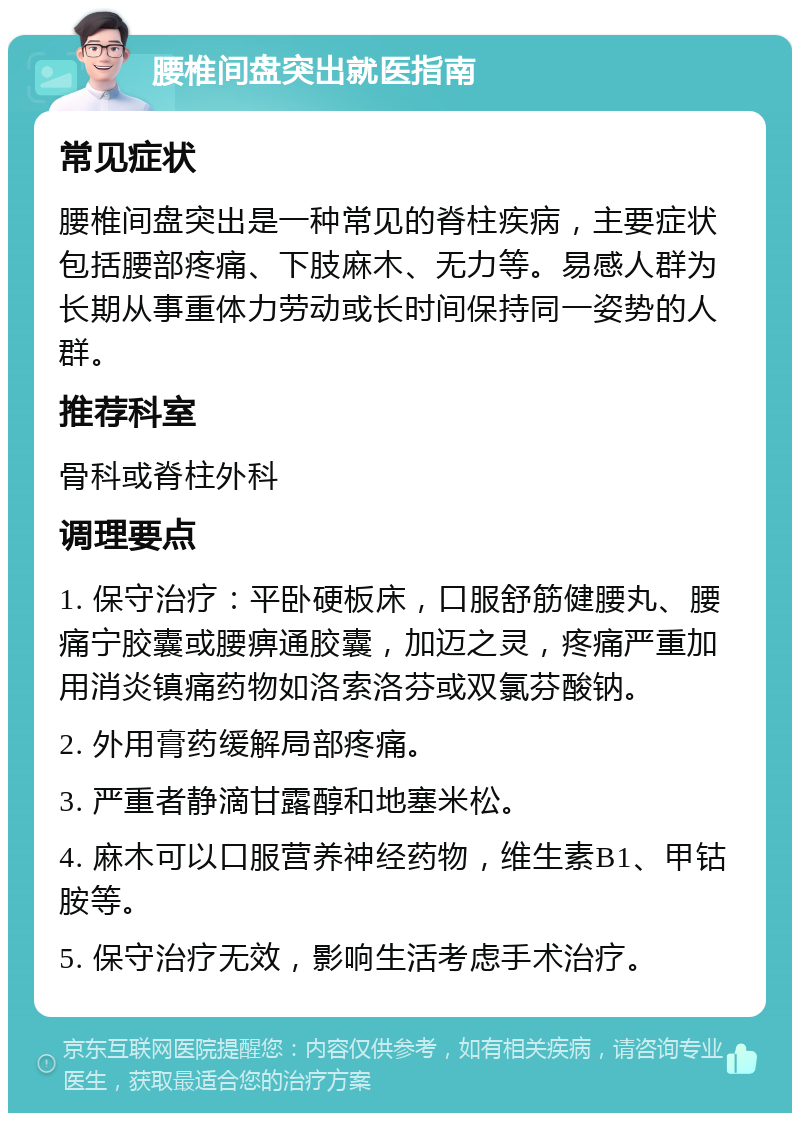 腰椎间盘突出就医指南 常见症状 腰椎间盘突出是一种常见的脊柱疾病，主要症状包括腰部疼痛、下肢麻木、无力等。易感人群为长期从事重体力劳动或长时间保持同一姿势的人群。 推荐科室 骨科或脊柱外科 调理要点 1. 保守治疗：平卧硬板床，口服舒筋健腰丸、腰痛宁胶囊或腰痹通胶囊，加迈之灵，疼痛严重加用消炎镇痛药物如洛索洛芬或双氯芬酸钠。 2. 外用膏药缓解局部疼痛。 3. 严重者静滴甘露醇和地塞米松。 4. 麻木可以口服营养神经药物，维生素B1、甲钴胺等。 5. 保守治疗无效，影响生活考虑手术治疗。