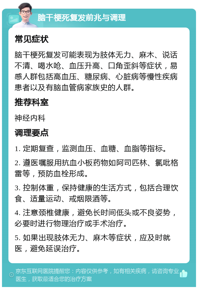 脑干梗死复发前兆与调理 常见症状 脑干梗死复发可能表现为肢体无力、麻木、说话不清、喝水呛、血压升高、口角歪斜等症状，易感人群包括高血压、糖尿病、心脏病等慢性疾病患者以及有脑血管病家族史的人群。 推荐科室 神经内科 调理要点 1. 定期复查，监测血压、血糖、血脂等指标。 2. 遵医嘱服用抗血小板药物如阿司匹林、氯吡格雷等，预防血栓形成。 3. 控制体重，保持健康的生活方式，包括合理饮食、适量运动、戒烟限酒等。 4. 注意颈椎健康，避免长时间低头或不良姿势，必要时进行物理治疗或手术治疗。 5. 如果出现肢体无力、麻木等症状，应及时就医，避免延误治疗。