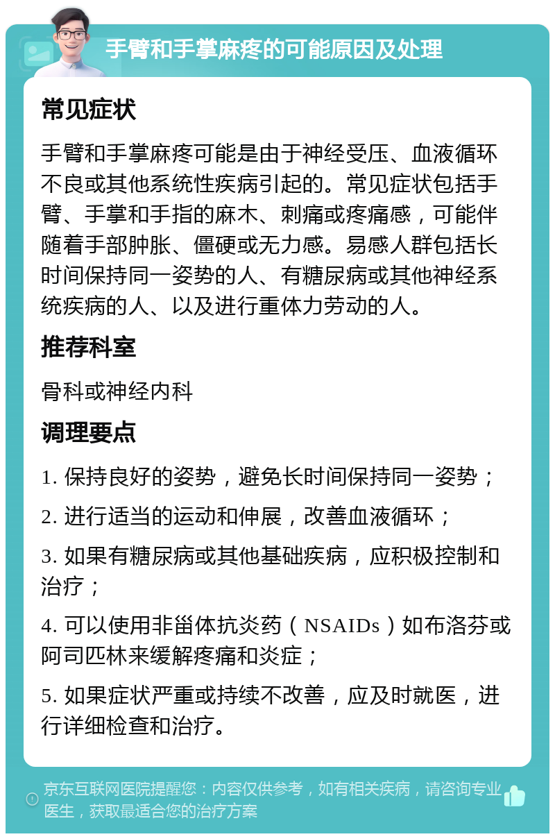 手臂和手掌麻疼的可能原因及处理 常见症状 手臂和手掌麻疼可能是由于神经受压、血液循环不良或其他系统性疾病引起的。常见症状包括手臂、手掌和手指的麻木、刺痛或疼痛感，可能伴随着手部肿胀、僵硬或无力感。易感人群包括长时间保持同一姿势的人、有糖尿病或其他神经系统疾病的人、以及进行重体力劳动的人。 推荐科室 骨科或神经内科 调理要点 1. 保持良好的姿势，避免长时间保持同一姿势； 2. 进行适当的运动和伸展，改善血液循环； 3. 如果有糖尿病或其他基础疾病，应积极控制和治疗； 4. 可以使用非甾体抗炎药（NSAIDs）如布洛芬或阿司匹林来缓解疼痛和炎症； 5. 如果症状严重或持续不改善，应及时就医，进行详细检查和治疗。