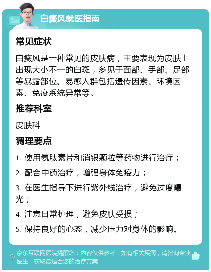 白癜风就医指南 常见症状 白癜风是一种常见的皮肤病，主要表现为皮肤上出现大小不一的白斑，多见于面部、手部、足部等暴露部位。易感人群包括遗传因素、环境因素、免疫系统异常等。 推荐科室 皮肤科 调理要点 1. 使用氨肽素片和消银颗粒等药物进行治疗； 2. 配合中药治疗，增强身体免疫力； 3. 在医生指导下进行紫外线治疗，避免过度曝光； 4. 注意日常护理，避免皮肤受损； 5. 保持良好的心态，减少压力对身体的影响。