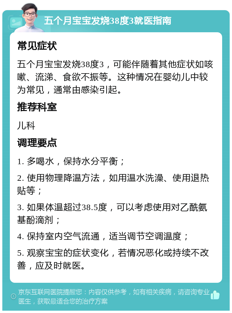 五个月宝宝发烧38度3就医指南 常见症状 五个月宝宝发烧38度3，可能伴随着其他症状如咳嗽、流涕、食欲不振等。这种情况在婴幼儿中较为常见，通常由感染引起。 推荐科室 儿科 调理要点 1. 多喝水，保持水分平衡； 2. 使用物理降温方法，如用温水洗澡、使用退热贴等； 3. 如果体温超过38.5度，可以考虑使用对乙酰氨基酚滴剂； 4. 保持室内空气流通，适当调节空调温度； 5. 观察宝宝的症状变化，若情况恶化或持续不改善，应及时就医。