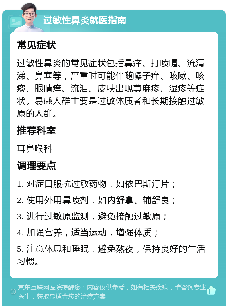 过敏性鼻炎就医指南 常见症状 过敏性鼻炎的常见症状包括鼻痒、打喷嚏、流清涕、鼻塞等，严重时可能伴随嗓子痒、咳嗽、咳痰、眼睛痒、流泪、皮肤出现荨麻疹、湿疹等症状。易感人群主要是过敏体质者和长期接触过敏原的人群。 推荐科室 耳鼻喉科 调理要点 1. 对症口服抗过敏药物，如依巴斯汀片； 2. 使用外用鼻喷剂，如内舒拿、辅舒良； 3. 进行过敏原监测，避免接触过敏原； 4. 加强营养，适当运动，增强体质； 5. 注意休息和睡眠，避免熬夜，保持良好的生活习惯。